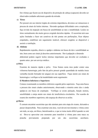 OSTENSIVO CAAML 1206
OSTENSIVO ORIGINAL
2-9
Em vítimas que fazem uso de dispositivo de proteção de cabeça (capacete) deverão ser
observados cuidados adicionais quando da retirada.
c) Tórax
Por possuir em seu interior órgãos de extrema importância, devemos ser minuciosos à
procura de sinais de lesões internas. Havendo qualquer dificuldade com a respiração,
faça revisão da inspeção em busca de sensibilidade ao tato e instabilidade. Lesões no
tórax normalmente são muito graves exigindo decisões rápidas. O socorrista terá suas
ações limitadas a fazer um curativos de três pontas em perfurações, fixar objetos
empalados, estabilizar um seguimento instável, oferecer oxigênio se disponível e
assistir a ventilação.
d) Abdome
Rapidamente exponha, observe e apalpe o abdome em busca de dor e sensibilidade ao
tato, bem como aos sinais já descritos anteriormente. Dor à palpação e distensão
abdominal podem sugerir lesões internas importantes que deverão ser avaliadas o
quanto antes por um serviço médico.
e) Pelve
Examine de maneira rápida a pelve. Uma fratura nesta área poder conter uma
volumosa hemorragia, pelo fato da pelve possuir grande quantidade de medula óssea
vermelha (tecido formador de sangue) em sua superfície. Fique atento aos sinais de
hemorragia e verifique se há instabilidade neste seguimento.
f) Membros Inferiores e Superiores
Comece examinando os membros inferiores seguido pelos superiores. Faça uma busca
a procura dos sinais citados anteriormente, observando a simetria entre eles e ainda
apalpe-os em busca de crepitação. Verifique se existe pulsação, função motora,
sensibilidade e esteja atento aos sinais de insuficiência circulatória. Por ocasião do
exame dos membros superiores, não esqueça de observar as axilas.
g) Dorso
É comum encontrar socorristas que não atentam para esta etapa do exame, deixando-a
passar despercebida. Para examinar esta área, você deverá movimentar a vítima como
um todo, ou seja, em bloco, lateralizando-a, o que se torna muito difícil quando se está
só. Deve-se aproveitar este momento para transferir a vítima para uma maca ou
prancha previamente preparada por um dos socorristas auxiliares.
 
