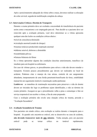OSTENSIVO CAAML 1206
OSTENSIVO ORIGINAL
2-10
Após o posicionamento adequado da vítima sobre a maca, devemos realizar a colocação
do colar cervical, seguida da imobilização completa da cabeça.
2.3 - Intervenções Críticas e Decisão de Transporte
Durante o exame primário deve ser avaliada a necessidade de transferência do paciente
assim como o mecanismo a ser empregado para tal. Para decidir se o paciente deve ser
removido após a avaliação primaria, você deve determinar se a vítima apresenta
qualquer uma das lesões ou condições críticas abaixo:
•nível de consciência diminuído
•circulação anormal (estado de choque)
•traumas torácicos produzindo respiração anormal
•abdome sensível, doloroso e distendido
•instabilidade pélvica
•fraturas bilaterais de fêmur
Se a vítima apresentar alguma das condições descritas anteriormente, transfira-o de
imediato para um hospital ou enfermaria.
Em caso de vítimas graves, os procedimentos para salvar a vida não devem retardar o
transporte. Existem poucos procedimentos que devem ser realizados no local do
acidente. Podemos citar o manejo da vias aéreas, controle de um sangramento
abundante, tamponamento de uma ferida penetrante/transfixante de tórax, estabilidade
manual de um seguimento instável e reanimação cardio-pulmonar.
Lembre-se: as manobras de reanimação necessárias para preservar a vida do doente
devem ser iniciadas tão logo os problemas sejam identificados, e não ao término do
exame primário. Assegure-se que o procedimento valha a pena e comunique o fato ao
serviço responsável em receber a vítima, a fim de estar preparado.
Caso a avaliação primária não revele uma situação crítica de trauma, proceda a
“Avaliação Secundária”.
2.4 – Avaliação Secundária de Trauma
Nos pacientes em estado crítico, esta avaliação se realiza durante o transporte para o
hospital. Já quando este encontra-se estável, este se desenvolve na cena do acidente,
não devendo transcorrer mais de oito minutos. Tenha atenção, pois um paciente
estável pode se tornar crítico ou instável rapidamente.
 