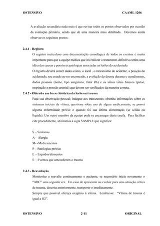 OSTENSIVO CAAML 1206
OSTENSIVO ORIGINAL
2-11
A avaliação secundária nada mais é que revisar todos os pontos observados por ocasião
da avaliação primária, sendo que de uma maneira mais detalhada. Devemos ainda
observar os seguintes pontos:
2.4.1 - Registro
O registro meticuloso com documentação cronológica de todos os eventos é muito
importante para que a equipe médica que irá realizar o tratamento definitivo tenha uma
idéia das causas e possíveis patologias associadas as lesões do acidentado.
O registro deverá conter dados como, o local , o mecanismo do acidente, a posição do
acidentado, seu estado ao ser encontrado, a evolução do doente durante o atendimento,
dados pessoais (nome, tipo sanguíneo, fator Rh) e os sinais vitais básicos (pulso,
respiração e pressão arterial) que devem ser verificados da maneira correta.
2.4.2 - Obtenha um breve histórico da lesão ou trauma
Faça sua observação pessoal; indague aos transeuntes; obtenha informações sobre os
sintomas iniciais da vítima; questione sobre uso de algum medicamento; se possui
alguma enfermidade prévia; e quando foi sua última alimentação (se sólida ou
líquida). Um outro membro da equipe pode se encarregar desta tarefa. Para facilitar
este procedimento, utilizamos a sigla SAMPLE que significa:
S – Sintomas
A – Alergia
M- -Medicamentos
P – Patologias prévias
L – Liquidos/alimentos
E – Eventos que antecederam o trauma
2.4.3 - Reavaliação
Monitorize e reavalie continuamente o paciente, se necessário inicie novamente o
“ABC” uma segunda vez. Em caso de apresentar ou evoluir para uma situação crítica
de trauma, descrita anteriormente, transporte-o imediatamente.
Sempre que possível ofereça oxigênio à vítima. Lembre-se: “Vítima de trauma é
igual a O2”.
 