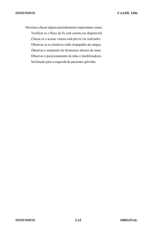 OSTENSIVO CAAML 1206
OSTENSIVO ORIGINAL
2-12
Devemos checar alguns procedimentos importantes como:
Verificar se o fluxo de O2 está correto (se disponível)
Checar se o acesso venoso está pérvio (se realizado)
Observar se os curativos estão empapados de sangue
Observar o selamento de ferimentos abertos de tórax
Observar o posicionamento de talas e imobilizadores
Inclinação para a esquerda de pacientes grávidas
 