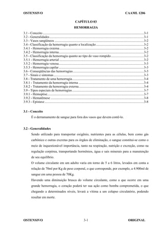 OSTENSIVO CAAML 1206
OSTENSIVO ORIGINAL
3-1
CAPÍTULO 03
HEMORRAGIA
3.1 - Conceito ..........................................................................................................................3-1
3.2 - Generalidades..................................................................................................................3-1
3.3 - Vasos sangüíneos ............................................................................................................3-2
3.4 - Classificação da hemorragia quanto a localização..........................................................3-2
3.4.1 - Hemorragia externa......................................................................................................3-2
3.4.2 - Hemorragia interna.......................................................................................................3-2
3.5 - Classificação da hemorragia quanto ao tipo do vaso rompido........................................3-2
3.5.1 - Hemorragia arterial ......................................................................................................3-2
3.5.2 - Hemorragia venosa.......................................................................................................3-3
3.5.3 - Hemorragia capilar.......................................................................................................3-3
3.6 - Conseqüências das hemorragias......................................................................................3-3
3.7 - Sinais e sintomas.............................................................................................................3-3
3.8 - Tratamento de uma hemorragia.......................................................................................3-4
3.8.1 - Tratamento da hemorragia interna ...............................................................................3-4
3.8.2 - Tratamento da hemorragia externa...............................................................................3-4
3.9 - Tipos especiais de hemorragias.......................................................................................3-7
3.9.1 - Hemoptise.....................................................................................................................3-7
3.9.2 - Hematêmese .................................................................................................................3-8
3.9.3 - Epistaxe........................................................................................................................3-8
3.1 - Conceito
É o derramamento de sangue para fora dos vasos que devem contê-lo.
3.2 - Generalidades
Sendo utilizado para transportar oxigênio, nutrientes para as células, bem como gás
carbônico e outras excretas para os órgãos de eliminação, o sangue constitui-se como o
meio de inquestionável importância, tanto na respiração, nutrição e excreção, como na
regulação corpórea, transportando hormônios, água e sais minerais para a manutenção
de seu equilíbrio.
O volume circulante em um adulto varia em torno de 5 a 6 litros, levados em conta a
relação de 70ml por Kg de peso corporal, o que corresponde, por exemplo, a 4.900ml de
sangue em uma pessoa de 70Kg.
Havendo uma diminuição brusca do volume circulante, como a que ocorre em uma
grande hemorragia, o coração poderá ter sua ação como bomba comprometida, o que
chegando a determinados níveis, levará a vítima a um colapso circulatório, podendo
resultar em morte.
 