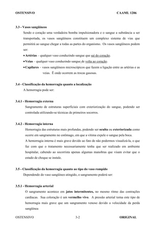 OSTENSIVO CAAML 1206
OSTENSIVO ORIGINAL
3-2
3.3 - Vasos sangüíneos
Sendo o coração uma verdadeira bomba impulsionadora e o sangue a substância a ser
transportada, os vasos sangüíneos constituem um complexo sistema de vias que
permitirá ao sangue chegar a todas as partes do organismo. Os vasos sangüíneos podem
ser:
•Artérias – qualquer vaso conduzindo sangue que sai do coração.
•Veias – qualquer vaso conduzindo sangue de volta ao coração.
•Capilares – vasos sangüíneos microscópicos que fazem a ligação entre as artérias e as
veias. Ë onde ocorrem as trocas gasosas.
3.4 - Classificação da hemorragia quanto a localização
A hemorragia pode ser:
3.4.1 - Hemorragia externa
Sangramento de estruturas superficiais com exteriorização do sangue, podendo ser
controlada utilizando-se técnicas de primeiros socorros.
3.4.2 - Hemorragia interna
Hemorragia das estruturas mais profundas, podendo ser oculta ou exteriorizada como
ocorre em sangramento no estômago, em que a vítima expele o sangue pela boca.
A hemorragia interna é mais grave devido ao fato de não podermos visualizá-la, o que
faz com que o tratamento necessariamente tenha que ser realizado em ambiente
hospitalar, cabendo ao socorrista apenas algumas manobras que visam evitar que o
estado de choque se instale.
3.5 - Classificação da hemorragia quanto ao tipo do vaso rompido
Dependendo do vaso sangüíneo atingido, o sangramento poderá ser:
3.5.1 - Hemorragia arterial
O sangramento acontece em jatos intermitentes, no mesmo ritmo das contrações
cardíacas. Sua coloração é um vermelho vivo. A pressão arterial torna este tipo de
hemorragia mais grave que um sangramento venoso devido a velocidade da perda
sangüínea
 