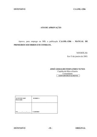OSTENSIVO CAAML-1206
OSTENSIVO - II - ORIGINAL
ATO DE APROVAÇÃO
Aprovo, para emprego na MB, a publicação CAAML-1206 – MANUAL DE
PRIMEIROS SOCORROS EM COMBATE.
NITERÓI, RJ.
Em 15 de janeiro de 2003.
JOSÉ GERALDO FERNANDES NUNES
Capitão-de-Mar-e-Guerra
Comandante
ASSINADO DIGITALMENTE
AUTENTICADO RUBRICA
PELO ORC
Em ______/______/______ CARIMBO
 