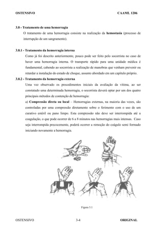 OSTENSIVO CAAML 1206
OSTENSIVO ORIGINAL
3-4
3.8 - Tratamento de uma hemorragia
O tratamento de uma hemorragia consiste na realização da hemostasia (processo de
interrupção de um sangramento).
3.8.1 - Tratamento da hemorragia interna
Como já foi descrito anteriormente, pouco pode ser feito pelo socorrista no caso de
haver uma hemorragia interna. O transporte rápido para uma unidade médica é
fundamental, cabendo ao socorrista a realização de manobras que venham prevenir ou
retardar a instalação do estado de choque, assunto abordado em um capítulo próprio.
3.8.2 - Tratamento da hemorragia externa
Uma vez observado os procedimentos iniciais da avaliação da vítima, ao ser
constatado uma determinada hemorragia, o socorrista deverá optar por um dos quatro
principais métodos de contenção de hemorragia:
a) Compressão direta ou local – Hemorragias externas, na maioria das vezes, são
controladas por uma compressão diretamente sobre o ferimento com o uso de um
curativo estéril ou pano limpo. Esta compressão não deve ser interrompida até a
coagulação, o que pode ocorrer de 6 a 8 minutos nas hemorragias mais intensas. Caso
seja interrompida precocemente, poderá ocorrer a remoção do coágulo semi formado
iniciando novamente a hemorragia.
Figura 3.1
 