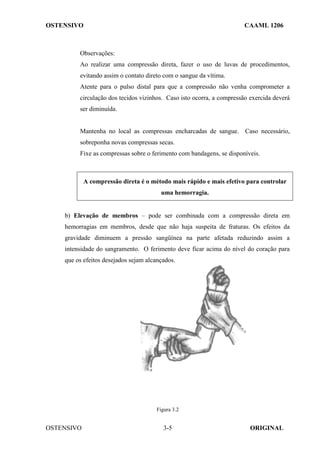 OSTENSIVO CAAML 1206
OSTENSIVO ORIGINAL
3-5
Observações:
Ao realizar uma compressão direta, fazer o uso de luvas de procedimentos,
evitando assim o contato direto com o sangue da vítima.
Atente para o pulso distal para que a compressão não venha comprometer a
circulação dos tecidos vizinhos. Caso isto ocorra, a compressão exercida deverá
ser diminuída.
Mantenha no local as compressas encharcadas de sangue. Caso necessário,
sobreponha novas compressas secas.
Fixe as compressas sobre o ferimento com bandagens, se disponíveis.
A compressão direta é o método mais rápido e mais efetivo para controlar
uma hemorragia.
b) Elevação de membros – pode ser combinada com a compressão direta em
hemorragias em membros, desde que não haja suspeita de fraturas. Os efeitos da
gravidade diminuem a pressão sangüínea na parte afetada reduzindo assim a
intensidade do sangramento. O ferimento deve ficar acima do nível do coração para
que os efeitos desejados sejam alcançados.
Figura 3.2
 