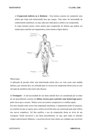 OSTENSIVO CAAML 1206
OSTENSIVO ORIGINAL
3-6
c) Compressão indireta ou à distância – Esta técnica consiste em comprimir uma
artéria que irriga uma determinada área que sangra. Para tanto, há necessidade de
conhecimento anatômico, ou seja, saber por onde passa a artéria a ser comprimida.
O corpo humano possui vários pontos para compressão de artérias que podem ser
usados para controlar um sangramento, como mostra a figura abaixo.
Figura 3.3
Observação:
A aplicação de pressão sobre uma determinada artéria deve ser vista como uma medida
drástica, que somente deve ser utilizada após os recursos de compressão direta (com ou sem
elevação de membros) não terem sido eficazes.
d) Torniquete - A real necessidade do uso deste método deve ser considerada por se tratar
de um procedimento extremo de último recurso para controlar uma hemorragia grave,
pelos riscos que o cercam. Muitas vezes um curativo compressivo é a melhor opção.
Em uma situação onde ocorra uma amputação traumática, o sangramento pode ser pequeno,
ao contrário do que se espera, pois a artéria envolvida entra em constricção pela ação reflexa
dos nervos simpáticos. Tal fato justifica o uso da compressão direta ao invés de um
torniquete. Sendo inevitável o uso deste procedimento, ou seja, após todos os métodos
citados anteriormente falharem, o socorrista deverá estar atento aos cuidados que envolvem
 