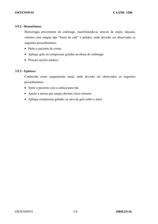 OSTENSIVO CAAML 1206
OSTENSIVO ORIGINAL
3-8
3.9.2 - Hematêmese
Hemorragia proveniente do estômago, manifestando-se através de enjôo, náuseas,
vômitos com sangue tipo “borra de café” e palidez, onde deverão ser observados os
seguintes procedimentos:
• Deite o paciente de costas
• Aplique gelo ou compressas geladas na altura do estômago
• Procure auxílio médico
3.9.3 - Epistaxe
Conhecido como sangramento nasal, onde deverão ser observados os seguintes
procedimentos:
• Sente o paciente com a cabeça para trás
• Aperte a narina que sangra durante cinco minutos
• Aplique compressas geladas ou saco de gelo sobre o nariz
 