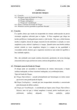 OSTENSIVO CAAML 1206
OSTENSIVO ORIGINAL
4-1
CAPÍTULO 4
ESTADO DE CHOQUE
4.1 - Conceito:................................................................................................................4-1
4.2 - Principais causas do Estado de Choque.................................................................4-1
a) Choque hipovolêmico......................................................................................4-1
b) Choque cardiogênico .......................................................................................4-1
c) Choque por vasodilatação................................................................................4-1
4.3 - Sinais e sintomas do Estado de Choque.................................................................4-2
4.4 - Primeiros socorros prestados ao paciente chocado................................................4-2
4.1 - Conceito:
É o quadro clínico que resulta da incapacidade do sistema cardiovascular de prover
circulação sangüínea suficiente para os órgãos. O fluxo sangüíneo que chega aos
tecidos periféricos é inadequado para manter a vida tissular. Para que a célula humana
receba o oxigênio, através do sangue, necessita de três elementos: o coração, os vasos
sangüíneos (veias, artérias e capilares) e o sangue. Quando temos uma bomba cardíaca
normal, estando os vasos sangüíneos íntegros e o sangue na sua quantidade e
viscosidade normal, dizemos que o organismo encontra-se num estado de equilíbrio e
boa vitalidade orgânica.
Obs.: não confundir com reação somática decorrente, geralmente, de severa descarga
emocional como as que ocorrem nos sustos, notícias desagradáveis, medo, etc.
4.2 - Principais causas do Estado de Choque
O choque pode ser secundário à insuficiência do volume intravascular, à função
cardíaca inadequada, ao tônus vasomotor inadequado, ou à combinação destes.
Tipos de Estado de Choque:
a) Choque Hipovolêmico – causado principalmente por hemorragias ou outras causas
que levem à uma grande perda de líquido.
b) Choque Cardiogênico – causado por uma incapacidade miocárdica e caracterizado
pela diminuição do débito cardíaco.
c) Choque por Vasodilatação – é considerado por alguns como Choque Hipovolêmico
Relativo, uma vez que o volume sangüíneo é normal, porém insuficiente para o
enchimento cardíaco adequado. Várias condições podem
 
