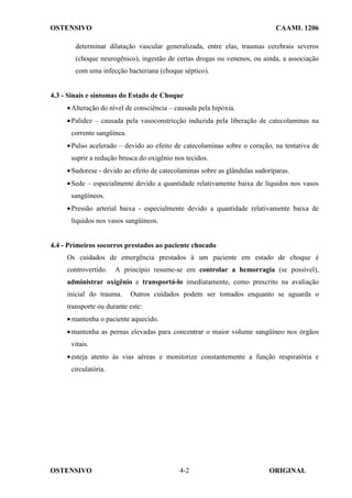 OSTENSIVO CAAML 1206
OSTENSIVO ORIGINAL
4-2
determinar dilatação vascular generalizada, entre elas, traumas cerebrais severos
(choque neurogênico), ingestão de certas drogas ou venenos, ou ainda, a associação
com uma infecção bacteriana (choque séptico).
4.3 - Sinais e sintomas do Estado de Choque
•Alteração do nível de consciência – causada pela hipóxia.
•Palidez – causada pela vasoconstricção induzida pela liberação de catecolaminas na
corrente sangüínea.
•Pulso acelerado – devido ao efeito de catecolaminas sobre o coração, na tentativa de
suprir a redução brusca do oxigênio nos tecidos.
•Sudorese - devido ao efeito de catecolaminas sobre as glândulas sudoríparas.
•Sede – especialmente devido a quantidade relativamente baixa de líquidos nos vasos
sangüíneos.
•Pressão arterial baixa - especialmente devido a quantidade relativamente baixa de
líquidos nos vasos sangüíneos.
4.4 - Primeiros socorros prestados ao paciente chocado
Os cuidados de emergência prestados à um paciente em estado de choque é
controvertido. A princípio resume-se em controlar a hemorragia (se possível),
administrar oxigênio e transportá-lo imediatamente, como prescrito na avaliação
inicial do trauma. Outros cuidados podem ser tomados enquanto se aguarda o
transporte ou durante este:
•mantenha o paciente aquecido.
•mantenha as pernas elevadas para concentrar o maior volume sangüíneo nos órgãos
vitais.
•esteja atento às vias aéreas e monitorize constantemente a função respiratória e
circulatória.
 