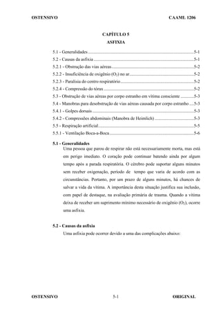 OSTENSIVO CAAML 1206
OSTENSIVO ORIGINAL
5-1
CAPÍTULO 5
ASFIXIA
5.1 - Generalidades...............................................................................................5-1
5.2 - Causas da asfixia..........................................................................................5-1
5.2.1 - Obstrução das vias aéreas..........................................................................5-2
5.2.2 - Insuficiência de oxigênio (O2) no ar..........................................................5-2
5.2.3 - Paralisia do centro respiratório..................................................................5-2
5.2.4 - Compressão do tórax.................................................................................5-2
5.3 - Obstrução de vias aéreas por corpo estranho em vítima consciente ............5-3
5.4 - Manobras para desobstrução de vias aéreas causada por corpo estranho ....5-3
5.4.1 - Golpes dorsais ...........................................................................................5-3
5.4.2 - Compressões abdominais (Manobra de Heimlich) ...................................5-3
5.5 - Respiração artificial......................................................................................5-5
5.5.1 - Ventilação Boca-a-Boca............................................................................5-6
5.1 - Generalidades
Uma pessoa que parou de respirar não está necessariamente morta, mas está
em perigo imediato. O coração pode continuar batendo ainda por algum
tempo após a parada respiratória. O cérebro pode suportar alguns minutos
sem receber oxigenação, período de tempo que varia de acordo com as
circunstâncias. Portanto, por um prazo de alguns minutos, há chances de
salvar a vida da vítima. A importância desta situação justifica sua inclusão,
com papel de destaque, na avaliação primária de trauma. Quando a vítima
deixa de receber um suprimento mínimo necessário de oxigênio (O2), ocorre
uma asfixia.
5.2 - Causas da asfixia
Uma asfixia pode ocorrer devido a uma das complicações abaixo:
 