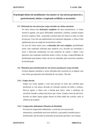 OSTENSIVO CAAML 1206
OSTENSIVO ORIGINAL
5-3
O princípio básico do atendimento visa manter as vias aéreas permeáveis e,
posteriormente, iniciar a respiração artificial, se necessário.
5.3 - Obstrução de vias aéreas por corpo estranho em vítima consciente
Os sinais clínicos das obstruções completas são bem característicos. A vítima
mostra-se agitada, com grave dificuldade respiratória, cianótica, estando incapaz
de tossir, respirar e falar, assumindo a postura típica de colocar as mãos ao redor
do pescoço. Caso não seja administrado um tratamento adequado, a vítima evolui
rapidamente para um estado de inconsciência e óbito.
No caso da vítima emitir sons, a obstrução não será completa, possibilitando
assim, uma respiração suficiente para mantê-la viva, devendo ser estimulada a
tossir e observada atentamente em suas tentativas de expelir o objeto. Caso
apresente uma respiração ineficiente desde o início, ou haja a impossibilidade da
desobstrução pela própria vítima, devem ser realizadas, pelo socorrista, manobras
de desobstrução.
5.4 - Manobras para desobstrução de vias aéreas causada por corpo estranho
Existem algumas manobras a serem utilizadas pelo socorrista ao se deparar com
uma vítima que apresente uma obstrução de vias aéreas. São elas:
5.4.1 - Golpes dorsais
Golpes nas costas ajudam a criar uma pressão no tórax que contribui para
desobstruir as vias aéreas, devendo ser utilizado somente em bebês e crianças.
Deve-se apoiar a vítima com a barriga para baixo, sobre o antebraço do
socorrista, ficando a cabeça mais baixa que o tórax. Usando a base da mão livre,
deverão ser dados alguns golpes dorsais na linha média das costelas, entre as
saliências da escápula.
5.4.2 - Compressões abdominais (Manobra de Heimlich)
Por meio de compressões abdominais, o socorrista cria uma pressão
intratorácica, estimulando uma tosse artificial, o que poderá contribuir para a
desobstrução, não devendo ser praticado em pacientes grávidas e em crianças.
 