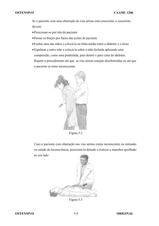 OSTENSIVO CAAML 1206
OSTENSIVO ORIGINAL
5-4
Se o paciente com uma obstrução de vias aéreas está consciente, o socorrista
deverá:
•Posicionar-se por trás do paciente
•Passar os braços por baixo das axilas do paciente
•Fechar uma das mãos e colocá-la na linha média entre o abdome e o tórax
•Espalmar a outra mão e colocá-la sobre a mão fechada aplicando uma
compressão, como uma punhalada, para dentro e para cima do abdome.
Repetir o procedimento até que as vias aéreas estejam desobstruídas ou até que
o paciente se torne inconsciente.
Figura 5.2
Caso o paciente com obstrução nas vias aéreas esteja inconsciente ou entrando
no estado de inconsciência, posicioná-lo deitado e realizar a manobra ajoelhado
ao seu lado.
Figura 5.3
 
