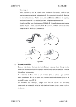 OSTENSIVO CAAML 1206
OSTENSIVO ORIGINAL
5-5
Observações:
Pode acontecer o caso da vítima sofrer edema das vias aéreas, como o que
ocorre no caso de algumas queimaduras de face, ou como resultado de doenças
ou lesões traumáticas. Nestes casos, em que há impossibilidade de respirar,
uma das alternativas é a cricotireoidotomia, um procedimento médico.
Uma forma ideal para eliminar a possibilidade de obstrução de vias aéreas pela
própria língua, é fazer uso da “Cânula de Guedel”, também conhecida como
Tubo de Mayo, conforme figura abaixo.
Figura 5.4
5.5 - Respiração artificial
Quando executada a abertura das vias aéreas, o paciente ainda não apresentar
respiração, será necessário instituir uma ventilação sob pressão positiva. Ventilar
é insuflar ar nos pulmões.
A ventilação é feita com o ar exalado pelo socorrista, que contém
aproximadamente 16% de oxigênio, que é uma concentração menor que a do ar
atmosférico, que possui 21%.
As manobras de ventilação, sempre que possível, devem ser realizadas
obedecendo os critérios de proteção individual, devido aos riscos a que se expõe o
socorrista.
 