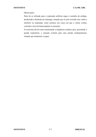 OSTENSIVO CAAML 1206
OSTENSIVO ORIGINAL
5-7
Observações:
Parte do ar utilizado para a respiração artificial segue o caminho do esôfago,
produzindo a distensão do estômago, situação que só será revertida caso venha a
interferir na respiração, como acontece nos casos em que a vítima vomita,
correndo o risco de broncoaspirar as secreções.
O socorrista deverá estar monitorando a freqüência cardíaca pois, persistindo a
parada respiratória, a situação evoluirá para uma parada cardiopulmonar,
situação que trataremos a seguir.
 