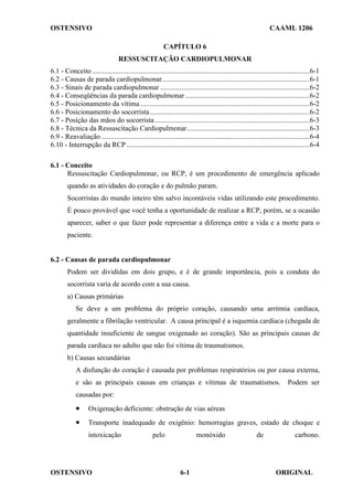 OSTENSIVO CAAML 1206
OSTENSIVO ORIGINAL
6-1
CAPÍTULO 6
RESSUSCITAÇÃO CARDIOPULMONAR
6.1 - Conceito ..........................................................................................................................6-1
6.2 - Causas de parada cardiopulmonar...................................................................................6-1
6.3 - Sinais de parada cardiopulmonar ....................................................................................6-2
6.4 - Conseqüências da parada cardiopulmonar......................................................................6-2
6.5 - Posicionamento da vítima ...............................................................................................6-2
6.6 - Posicionamento do socorrista..........................................................................................6-2
6.7 - Posição das mãos do socorrista.......................................................................................6-3
6.8 - Técnica da Ressuscitação Cardiopulmonar.....................................................................6-3
6.9 - Reavaliação .....................................................................................................................6-4
6.10 - Interrupção da RCP.......................................................................................................6-4
6.1 - Conceito
Ressuscitação Cardiopulmonar, ou RCP, é um procedimento de emergência aplicado
quando as atividades do coração e do pulmão param.
Socorristas do mundo inteiro têm salvo incontáveis vidas utilizando este procedimento.
É pouco provável que você tenha a oportunidade de realizar a RCP, porém, se a ocasião
aparecer, saber o que fazer pode representar a diferença entre a vida e a morte para o
paciente.
6.2 - Causas de parada cardiopulmonar
Podem ser divididas em dois grupo, e é de grande importância, pois a conduta do
socorrista varia de acordo com a sua causa.
a) Causas primárias
Se deve a um problema do próprio coração, causando uma arritmia cardíaca,
geralmente a fibrilação ventricular. A causa principal é a isquemia cardíaca (chegada de
quantidade insuficiente de sangue oxigenado ao coração). São as principais causas de
parada cardíaca no adulto que não foi vítima de traumatismos.
b) Causas secundárias
A disfunção do coração é causada por problemas respiratórios ou por causa externa,
e são as principais causas em crianças e vítimas de traumatismos. Podem ser
causadas por:
• Oxigenação deficiente: obstrução de vias aéreas
• Transporte inadequado de oxigênio: hemorragias graves, estado de choque e
intoxicação pelo monóxido de carbono.
 