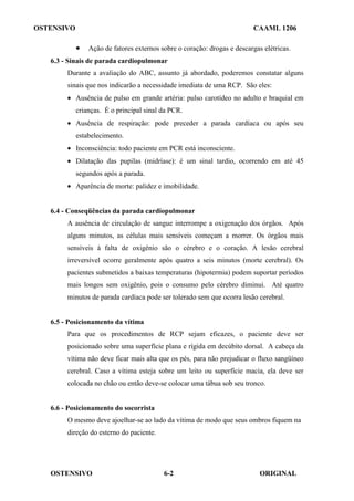 OSTENSIVO CAAML 1206
OSTENSIVO ORIGINAL
6-2
• Ação de fatores externos sobre o coração: drogas e descargas elétricas.
6.3 - Sinais de parada cardiopulmonar
Durante a avaliação do ABC, assunto já abordado, poderemos constatar alguns
sinais que nos indicarão a necessidade imediata de uma RCP. São eles:
• Ausência de pulso em grande artéria: pulso carotídeo no adulto e braquial em
crianças. É o principal sinal da PCR.
• Ausência de respiração: pode preceder a parada cardíaca ou após seu
estabelecimento.
• Inconsciência: todo paciente em PCR está inconsciente.
• Dilatação das pupilas (midríase): é um sinal tardio, ocorrendo em até 45
segundos após a parada.
• Aparência de morte: palidez e imobilidade.
6.4 - Conseqüências da parada cardiopulmonar
A ausência de circulação de sangue interrompe a oxigenação dos órgãos. Após
alguns minutos, as células mais sensíveis começam a morrer. Os órgãos mais
sensíveis à falta de oxigênio são o cérebro e o coração. A lesão cerebral
irreversível ocorre geralmente após quatro a seis minutos (morte cerebral). Os
pacientes submetidos a baixas temperaturas (hipotermia) podem suportar períodos
mais longos sem oxigênio, pois o consumo pelo cérebro diminui. Até quatro
minutos de parada cardíaca pode ser tolerado sem que ocorra lesão cerebral.
6.5 - Posicionamento da vítima
Para que os procedimentos de RCP sejam eficazes, o paciente deve ser
posicionado sobre uma superfície plana e rígida em decúbito dorsal. A cabeça da
vítima não deve ficar mais alta que os pés, para não prejudicar o fluxo sangüíneo
cerebral. Caso a vítima esteja sobre um leito ou superfície macia, ela deve ser
colocada no chão ou então deve-se colocar uma tábua sob seu tronco.
6.6 - Posicionamento do socorrista
O mesmo deve ajoelhar-se ao lado da vítima de modo que seus ombros fiquem na
direção do esterno do paciente.
 