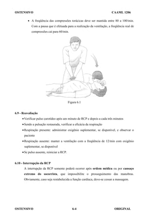 OSTENSIVO CAAML 1206
OSTENSIVO ORIGINAL
6-4
• A freqüência das compressões torácicas deve ser mantida entre 80 a 100/min.
Com a pausa que é efetuada para a realização da ventilação, a freqüência real de
compressões cai para 60/min.
Figura 6.1
6.9 - Reavaliação
•Verificar pulso carotídeo após um minuto de RCP e depois a cada três minutos
•Sendo a pulsação restaurada, verificar a eficácia da respiração
•Respiração presente: administrar oxigênio suplementar, se disponível, e observar o
paciente
•Respiração ausente: manter a ventilação com a freqüência de 12/min com oxigênio
suplementar, se disponível
•Se pulso ausente, reiniciar a RCP.
6.10 - Interrupção da RCP
A interrupção da RCP somente poderá ocorrer após ordem médica ou por cansaço
extremo do socorrista, que impossibilite o prosseguimento das manobras.
Obviamente, caso seja restabelecida a função cardíaca, deve-se cessar a massagem.
 