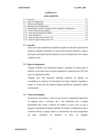 OSTENSIVO CAAML 1206
OSTENSIVO ORIGINAL
7-1
CAPÍTULO 7
AFOGAMENTO
7.1 - Conceito .......................................................................................................7-1
7.2 - Tipos de afogamento ....................................................................................7-1
7.3 - Natureza do líquido .....................................................................................7-1
7.4 - Mecanismo do afogamento ..........................................................................7-2
7.5 - Classificação clínica e conduta na fase aguda do afogamento.....................7-2
7.5.1 - Grau I (discreta gravidade)........................................................................7-2
7 5 2 - Grau II (moderada gravidade)...................................................................7-2
7.5.3 - Grau III (grave) .........................................................................................7-3
7.5.4 - Grau IV (gravíssimo) nível “A”................................................................7-3
7.5.5 - Grau IV (gravíssimo) nível “B”. ...............................................................7-4
7.1 - Conceito
Trata-se de uma insuficiência respiratória aguda causada pela penetração de
líquido no aparelho respiratório. É uma forma de asfixia obstrutiva, sendo a
prevenção o principal meio de redução de casos de afogamentos em crianças
e adultos jovens.
7.2 - Tipos de afogamento
Afogado molhado: está intimamente ligado a aspiração de líquido para os
pulmões, reservando assim os piores prognósticos, responsável por 85% dos
casos de afogamentos fatais.
Afogado seco: Não apresenta aspiração pulmonar de líquidos em
conseqüência ao espasmo da musculatura da laringe. Quando resgatados a
tempo, as vítimas que não aspiram líquidos geralmente respondem melhor
ao tratamento.
7.3 - Natureza do líquido
Do ponto de vista prático, o meio em que ocorreu o afogamento (água doce
ou salgada), para o socorrista, não é tão importante, pois o quadro
apresentado pela vítima é idêntico em ambos os casos, uma vez que é
pequena a quantidade de líquido aspirado. No entanto, é indispensável que o
socorrista informe à equipe médica as características do meio (temperatura
da água, condições de poluição, se doce ou salgada).
 