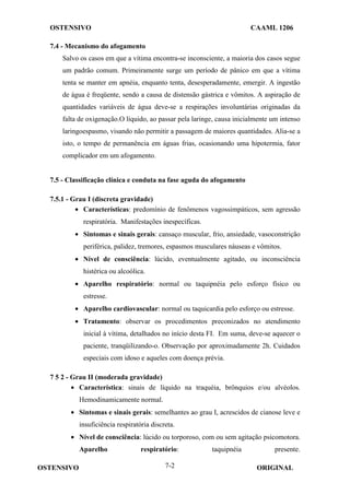 OSTENSIVO CAAML 1206
OSTENSIVO ORIGINAL
7-2
7.4 - Mecanismo do afogamento
Salvo os casos em que a vítima encontra-se inconsciente, a maioria dos casos segue
um padrão comum. Primeiramente surge um período de pânico em que a vítima
tenta se manter em apnéia, enquanto tenta, desesperadamente, emergir. A ingestão
de água é freqüente, sendo a causa de distensão gástrica e vômitos. A aspiração de
quantidades variáveis de água deve-se a respirações involuntárias originadas da
falta de oxigenação.O líquido, ao passar pela laringe, causa inicialmente um intenso
laringoespasmo, visando não permitir a passagem de maiores quantidades. Alia-se a
isto, o tempo de permanência em águas frias, ocasionando uma hipotermia, fator
complicador em um afogamento.
7.5 - Classificação clínica e conduta na fase aguda do afogamento
7.5.1 - Grau I (discreta gravidade)
• Características: predomínio de fenômenos vagossimpáticos, sem agressão
respiratória. Manifestações inespecíficas.
• Sintomas e sinais gerais: cansaço muscular, frio, ansiedade, vasoconstrição
periférica, palidez, tremores, espasmos musculares náuseas e vômitos.
• Nível de consciência: lúcido, eventualmente agitado, ou inconsciência
histérica ou alcoólica.
• Aparelho respiratório: normal ou taquipnéia pelo esforço físico ou
estresse.
• Aparelho cardiovascular: normal ou taquicardia pelo esforço ou estresse.
• Tratamento: observar os procedimentos preconizados no atendimento
inicial à vítima, detalhados no início desta FI. Em suma, deve-se aquecer o
paciente, tranqüilizando-o. Observação por aproximadamente 2h. Cuidados
especiais com idoso e aqueles com doença prévia.
7 5 2 - Grau II (moderada gravidade)
• Característica: sinais de líquido na traquéia, brônquios e/ou alvéolos.
Hemodinamicamente normal.
• Sintomas e sinais gerais: semelhantes ao grau I, acrescidos de cianose leve e
insuficiência respiratória discreta.
• Nível de consciência: lúcido ou torporoso, com ou sem agitação psicomotora.
Aparelho respiratório: taquipnéia presente.
 