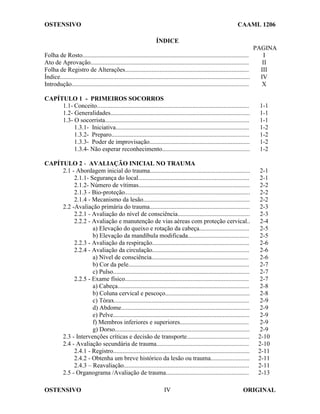OSTENSIVO CAAML 1206
OSTENSIVO ORIGINAL
IV
ÍNDICE
PAGINA
Folha de Rosto.......................................................................................................... I
Ato de Aprovação..................................................................................................... II
Folha de Registro de Alterações............................................................................... III
Índice......................................................................................................................... IV
Introdução................................................................................................................. X
CAPÍTULO 1 - PRIMEIROS SOCORROS
1.1- Conceito................................................................................................. 1-1
1.2- Generalidades......................................................................................... 1-1
1.3- O socorrista............................................................................................ 1-1
1.3.1- Iniciativa..................................................................................... 1-2
1.3.2- Preparo........................................................................................ 1-2
1.3.3- Poder de improvisação................................................................ 1-2
1.3.4- Não esperar reconhecimento........................................................ 1-2
CAPÍTULO 2 - AVALIAÇÃO INICIAL NO TRAUMA
2.1 - Abordagem inicial do trauma................................................................ 2-1
2.1.1- Segurança do local....................................................................... 2-1
2.1.2- Número de vítimas....................................................................... 2-2
2.1.3 - Bio-proteção................................................................................ 2-2
2.1.4 - Mecanismo da lesão.................................................................... 2-2
2.2 -Avaliação primária do trauma................................................................ 2-3
2.2.1 - Avaliação do nível de consciência.............................................. 2-3
2.2.2 - Avaliação e manutenção de vias aéreas com proteção cervical.. 2-4
a) Elevação do queixo e rotação da cabeça................................ 2-5
b) Elevação da mandíbula modificada....................................... 2-5
2.2.3 - Avaliação da respiração.............................................................. 2-6
2.2.4 - Avaliação da circulação.............................................................. 2-6
a) Nível de consciência.............................................................. 2-6
b) Cor da pele............................................................................. 2-7
c) Pulso....................................................................................... 2-7
2.2.5 - Exame físico............................................................................... 2-7
a) Cabeça.................................................................................... 2-8
b) Coluna cervical e pescoço...................................................... 2-8
c) Tórax...................................................................................... 2-9
d) Abdome.................................................................................. 2-9
e) Pelve....................................................................................... 2-9
f) Membros inferiores e superiores............................................ 2-9
g) Dorso...................................................................................... 2-9
2.3 - Intervenções críticas e decisão de transporte........................................ 2-10
2.4 - Avaliação secundária de trauma........................................................... 2-10
2.4.1 - Registro....................................................................................... 2-11
2.4.2 - Obtenha um breve histórico da lesão ou trauma......................... 2-11
2.4.3 – Reavaliação................................................................................ 2-11
2.5 - Organograma /Avaliação de trauma..................................................... 2-13
 