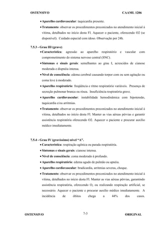 OSTENSIVO CAAML 1206
OSTENSIVO ORIGINAL
7-3
•Aparelho cardiovascular: taquicardia presente.
•Tratamento: observar os procedimentos preconizados no atendimento inicial à
vítima, detalhados no início desta FI. Aquecer o paciente, oferecendo O2 (se
disponível). Cuidado especial com idoso. Observação por 24h.
7.5.3 - Grau III (grave)
•Característica: agressão ao aparelho respiratório e vascular com
comprometimento do sistema nervoso central (SNC).
•Sintomas e sinais gerais: semelhantes ao grau I, acrescidos de cianose
moderada e dispnéia intensa.
•Nível de consciência: edema cerebral causando torpor com ou sem agitação ou
coma leve à moderado.
•Aparelho respiratório: freqüência e ritmo respiratório variáveis. Presença de
secreção pulmonar branca ou rósea. Insuficiência respiratória grave.
•Aparelho cardiovascular: instabilidade hemodinâmica com hipotensão,
taquicardia e/ou arritmias.
•Tratamento: observar os procedimentos preconizados no atendimento inicial à
vítima, detalhados no início desta FI. Manter as vias aéreas pérvias e garantir
assistência respiratória oferecendo O2. Aquecer o paciente e procurar auxílio
médico imediatamente.
7.5.4 - Grau IV (gravíssimo) nível “A”.
• Característica: respiração agônica ou parada respiratória.
• Sintomas e sinais gerais: cianose intensa.
• Nível de consciência: coma moderado à profundo.
• Aparelho respiratório: edema agudo de pulmão ou apnéia.
• Aparelho cardiovascular: bradicardia, arritmias severas, choque.
• Tratamento: observar os procedimentos preconizados no atendimento inicial à
vítima, detalhados no início desta FI. Manter as vias aéreas pérvias, garantindo
assistência respiratória, oferecendo O2 ou realizando respiração artificial, se
necessário. Aquecer o paciente e procurar auxílio médico imediatamente. A
incidência de óbitos chega a 44% dos casos.
 