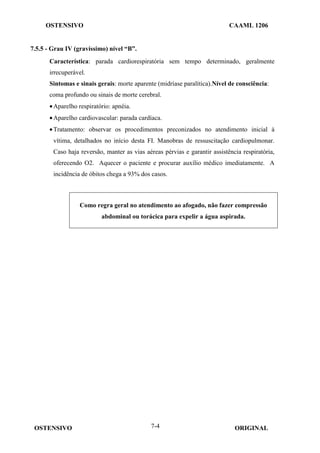 OSTENSIVO CAAML 1206
OSTENSIVO ORIGINAL
7-4
7.5.5 - Grau IV (gravíssimo) nível “B”.
Característica: parada cardiorespiratória sem tempo determinado, geralmente
irrecuperável.
Sintomas e sinais gerais: morte aparente (midríase paralítica).Nível de consciência:
coma profundo ou sinais de morte cerebral.
•Aparelho respiratório: apnéia.
•Aparelho cardiovascular: parada cardíaca.
•Tratamento: observar os procedimentos preconizados no atendimento inicial à
vítima, detalhados no início desta FI. Manobras de ressuscitação cardiopulmonar.
Caso haja reversão, manter as vias aéreas pérvias e garantir assistência respiratória,
oferecendo O2. Aquecer o paciente e procurar auxílio médico imediatamente. A
incidência de óbitos chega a 93% dos casos.
Como regra geral no atendimento ao afogado, não fazer compressão
abdominal ou torácica para expelir a água aspirada.
 