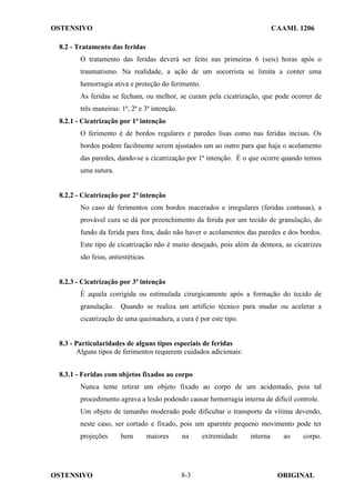 OSTENSIVO CAAML 1206
OSTENSIVO ORIGINAL
8-3
8.2 - Tratamento das feridas
O tratamento das feridas deverá ser feito nas primeiras 6 (seis) horas após o
traumatismo. Na realidade, a ação de um socorrista se limita a conter uma
hemorragia ativa e proteção do ferimento.
As feridas se fecham, ou melhor, se curam pela cicatrização, que pode ocorrer de
três maneiras: 1ª, 2ª e 3ª intenção.
8.2.1 - Cicatrização por 1ª intenção
O ferimento é de bordos regulares e paredes lisas como nas feridas incisas. Os
bordos podem facilmente serem ajustados um ao outro para que haja o acolamento
das paredes, dando-se a cicatrização por 1ª intenção. É o que ocorre quando temos
uma sutura.
8.2.2 - Cicatrização por 2ª intenção
No caso de ferimentos com bordos macerados e irregulares (feridas contusas), a
provável cura se dá por preenchimento da ferida por um tecido de granulação, do
fundo da ferida para fora, dado não haver o acolamentos das paredes e dos bordos.
Este tipo de cicatrização não é muito desejado, pois além da demora, as cicatrizes
são feias, antiestéticas.
8.2.3 - Cicatrização por 3ª intenção
É aquela corrigida ou estimulada cirurgicamente após a formação do tecido de
granulação. Quando se realiza um artifício técnico para mudar ou acelerar a
cicatrização de uma queimadura, a cura é por este tipo.
8.3 - Particularidades de alguns tipos especiais de feridas
Alguns tipos de ferimentos requerem cuidados adicionais:
8.3.1 - Feridas com objetos fixados ao corpo
Nunca tente retirar um objeto fixado ao corpo de um acidentado, pois tal
procedimento agrava a lesão podendo causar hemorragia interna de difícil controle.
Um objeto de tamanho moderado pode dificultar o transporte da vítima devendo,
neste caso, ser cortado e fixado, pois um aparente pequeno movimento pode ter
projeções bem maiores na extremidade interna ao corpo.
 