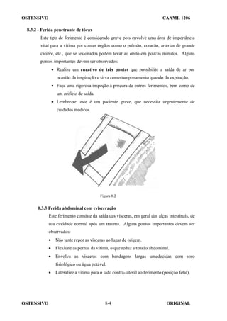 OSTENSIVO CAAML 1206
OSTENSIVO ORIGINAL
8-4
8.3.2 - Ferida penetrante de tórax
Este tipo de ferimento é considerado grave pois envolve uma área de importância
vital para a vítima por conter órgãos como o pulmão, coração, artérias de grande
calibre, etc., que se lesionados podem levar ao óbito em poucos minutos. Alguns
pontos importantes devem ser observados:
• Realize um curativo de três pontas que possibilite a saída de ar por
ocasião da inspiração e sirva como tamponamento quando da expiração.
• Faça uma rigorosa inspeção à procura de outros ferimentos, bem como de
um orifício de saída.
• Lembre-se, este é um paciente grave, que necessita urgentemente de
cuidados médicos.
Figura 8.2
8.3.3 Ferida abdominal com evisceração
Este ferimento consiste da saída das vísceras, em geral das alças intestinais, de
sua cavidade normal após um trauma. Alguns pontos importantes devem ser
observados:
• Não tente repor as vísceras ao lugar de origem.
• Flexione as pernas da vítima, o que reduz a tensão abdominal.
• Envolva as vísceras com bandagens largas umedecidas com soro
fisiológico ou água potável.
• Lateralize a vítima para o lado contra-lateral ao ferimento (posição fetal).
 