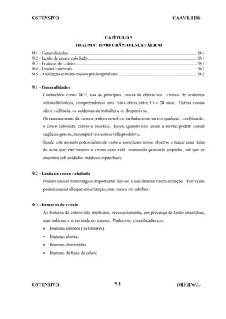 OSTENSIVO CAAML 1206
OSTENSIVO ORIGINAL
9-1
CAPÍTULO 9
TRAUMATISMO CRÂNIO ENCEFÁLICO
9.1 - Generalidades..................................................................................................................9-1
9.2 - Lesão de couro cabeludo.................................................................................................9-1
9.3 - Fraturas de crânio............................................................................................................9-1
9.4 - Lesões cerebrais ..............................................................................................................9-2
9.5 - Avaliação e intervenções pré-hospitalares ......................................................................9-2
9.1 - Generalidades
Conhecidos como TCE, são as principais causas de óbitos nas vítimas de acidentes
automobilísticos, compreendendo uma faixa etária entre 15 e 24 anos. Outras causas
são a violência, os acidentes de trabalho e os desportivos.
Os traumatismos da cabeça podem envolver, isoladamente ou em qualquer combinação,
o couro cabeludo, crânio e encéfalo. Estes, quando não levam a morte, podem causar
seqüelas graves, incompatíveis com a vida produtiva.
Sendo este assunto potencialmente vasto e complexo, nosso objetivo é traçar uma linha
de ação que vise manter a vítima com vida, atenuando possíveis seqüelas, até que se
encontre sob cuidados médicos específicos.
9.2 - Lesão de couro cabeludo
Podem causar hemorragias importantes devido a sua intensa vascularização. Por vezes
podem causar choque em crianças, mas nunca em adultos.
9.3 - Fraturas de crânio
As fraturas de crânio não implicam, necessariamente, em presença de lesão encefálica,
mas indicam a severidade do trauma. Podem ser classificadas em:
• Fraturas simples (ou lineares)
• Fraturas abertas
• Fraturas deprimidas
• Fraturas de base de crânio
 