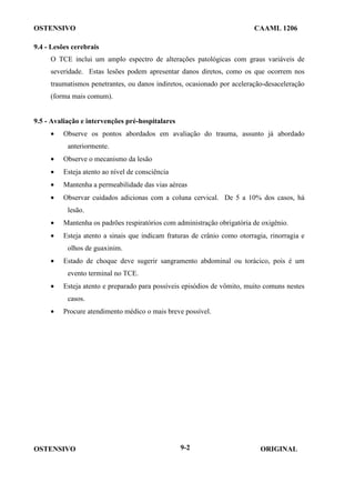 OSTENSIVO CAAML 1206
OSTENSIVO ORIGINAL
9-2
9.4 - Lesões cerebrais
O TCE inclui um amplo espectro de alterações patológicas com graus variáveis de
severidade. Estas lesões podem apresentar danos diretos, como os que ocorrem nos
traumatismos penetrantes, ou danos indiretos, ocasionado por aceleração-desaceleração
(forma mais comum).
9.5 - Avaliação e intervenções pré-hospitalares
• Observe os pontos abordados em avaliação do trauma, assunto já abordado
anteriormente.
• Observe o mecanismo da lesão
• Esteja atento ao nível de consciência
• Mantenha a permeabilidade das vias aéreas
• Observar cuidados adicionas com a coluna cervical. De 5 a 10% dos casos, há
lesão.
• Mantenha os padrões respiratórios com administração obrigatória de oxigênio.
• Esteja atento a sinais que indicam fraturas de crânio como otorragia, rinorragia e
olhos de guaxinim.
• Estado de choque deve sugerir sangramento abdominal ou torácico, pois é um
evento terminal no TCE.
• Esteja atento e preparado para possíveis episódios de vômito, muito comuns nestes
casos.
• Procure atendimento médico o mais breve possível.
 