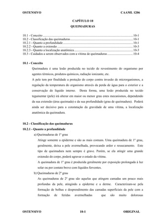 OSTENSIVO CAAML 1206
OSTENSIVO ORIGINAL
10-1
CAPÍTULO 10
QUEIMADURAS
10.1 - Conceito .................................................................................................................10-1
10.2 - Classificação das queimaduras...............................................................................10-1
10.2.1 - Quanto a profundidade........................................................................................10-1
10.2.2 - Quanto a extensão ...............................................................................................10-3
10.2.3 - Quanto a localização anatômica..........................................................................10-3
10.3 - Cuidados a serem observados com a vítima de queimaduras ................................10-4
10.1 - Conceito
Queimadura é uma lesão produzida no tecido de revestimento do organismo por
agentes térmicos, produtos químicos, radiação ionizante, etc.
A pele tem por finalidade a proteção do corpo contra invasão de microrganismos, a
regulação da temperatura do organismo através da perda de água para o exterior e a
conservação do líquido interno. Desta forma, uma lesão produzida no tecido
tegumentar (pele) irá alterar em maior ou menor grau estes mecanismos, dependendo
da sua extensão (área queimada) e da sua profundidade (grau de queimadura). Poderá
ainda ser decisivo para a constatação da gravidade de uma vítima, a localização
anatômica da queimadura.
10.2 - Classificação das queimaduras
10.2.1 - Quanto a profundidade
a) Queimaduras de 1º grau
Atinge somente a epiderme e são as mais comuns. Uma queimadura de 1º grau,
geralmente, deixa a pele avermelhada, provocando ardor e ressecamento. Este
tipo de queimadura nem sempre é grave. Porém, se ela atingir uma grande
extensão do corpo, poderá agravar o estado da vítima.
A queimadura de 1º grau é produzida geralmente por exposição prolongada à luz
solar ou por contato breve com líquidos ferventes.
b) Queimaduras de 2º grau
As queimaduras de 2º grau são aquelas que atingem camadas um pouco mais
profundas da pele, atingindo a epiderme e a derme. Caracterizam-se pela
formação de bolhas e desprendimento das camadas superficiais da pele com a
formação de feridas avermelhadas que são muito dolorosas
 