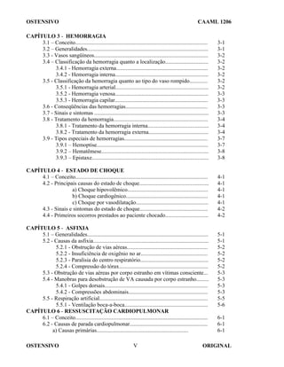 OSTENSIVO CAAML 1206
OSTENSIVO ORIGINAL
V
CAPÍTULO 3 - HEMORRAGIA
3.1 – Conceito............................................................................................... 3-1
3.2 – Generalidades....................................................................................... 3-1
3.3 - Vasos sangüíneos.................................................................................. 3-2
3.4 – Classificação da hemorragia quanto a localização............................... 3-2
3.4.1 - Hemorragia externa.................................................................. 3-2
3.4.2 - Hemorragia interna................................................................... 3-2
3.5 - Classificação da hemorragia quanto ao tipo do vaso rompido............. 3-2
3.5.1 - Hemorragia arterial................................................................... 3-2
3.5.2 - Hemorragia venosa................................................................... 3-3
3.5.3 - Hemorragia capilar................................................................... 3-3
3.6 - Conseqüências das hemorragias........................................................... 3-3
3.7 - Sinais e sintomas .................................................................................. 3-3
3.8 - Tratamento da hemorragia.................................................................... 3-4
3.8.1 - Tratamento da hemorragia interna............................................ 3-4
3.8.2 - Tratamento da hemorragia externa........................................... 3-4
3.9 - Tipos especiais de hemorragias............................................................ 3-7
3.9.1 – Hemoptise................................................................................ 3-7
3.9.2 – Hematêmese............................................................................. 3-8
3.9.3 – Epistaxe.................................................................................... 3-8
CAPÍTULO 4 - ESTADO DE CHOQUE
4.1 – Conceito............................................................................................... 4-1
4.2 - Principais causas do estado de choque.................................................. 4-1
a) Choque hipovolêmico.......................................................... 4-1
b) Choque cardiogênico........................................................... 4-1
c) Choque por vasodilatação.................................................... 4-1
4.3 - Sinais e sintomas do estado de choque................................................. 4-2
4.4 - Primeiros socorros prestados ao paciente chocado............................... 4-2
CAPÍTULO 5 - ASFIXIA
5.1 – Generalidades....................................................................................... 5-1
5.2 - Causas da asfixia................................................................................... 5-1
5.2.1 - Obstrução de vias aéreas.......................................................... 5-2
5.2.2 - Insuficiência de oxigênio no ar................................................ 5-2
5.2.3 - Paralisia do centro respiratório................................................. 5-2
5.2.4 - Compressão do tórax................................................................ 5-2
5.3 - Obstrução de vias aéreas por corpo estranho em vítimas consciente... 5-3
5.4 - Manobras para desobstrução de VA causada por corpo estranho......... 5-3
5.4.1 - Golpes dorsais.......................................................................... 5-3
5.4.2 - Compressões abdominais......................................................... 5-3
5.5 - Respiração artificial.............................................................................. 5-5
5.5.1 - Ventilação boca-a-boca............................................................ 5-6
CAPÍTULO 6 - RESSUSCITAÇÃO CARDIOPULMONAR
6.1 – Conceito............................................................................................... 6-1
6.2 - Causas de parada cardiopulmonar........................................................ 6-1
a) Causas primárias.................................................................. 6-1
 
