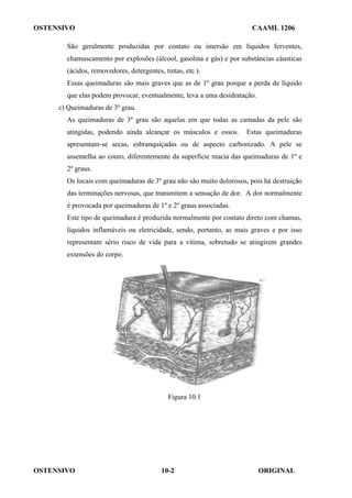 OSTENSIVO CAAML 1206
OSTENSIVO ORIGINAL
10-2
São geralmente produzidas por contato ou imersão em líquidos ferventes,
chamuscamento por explosões (álcool, gasolina e gás) e por substâncias cáusticas
(ácidos, removedores, detergentes, tintas, etc.).
Essas queimaduras são mais graves que as de 1º grau porque a perda de líquido
que elas podem provocar, eventualmente, leva a uma desidratação.
c) Queimaduras de 3º grau.
As queimaduras de 3º grau são aquelas em que todas as camadas da pele são
atingidas, podendo ainda alcançar os músculos e ossos. Estas queimaduras
apresentam-se secas, esbranquiçadas ou de aspecto carbonizado. A pele se
assemelha ao couro, diferentemente da superfície macia das queimaduras de 1º e
2º graus.
Os locais com queimaduras de 3º grau não são muito dolorosos, pois há destruição
das terminações nervosas, que transmitem a sensação de dor. A dor normalmente
é provocada por queimaduras de 1º e 2º graus associadas.
Este tipo de queimadura é produzida normalmente por contato direto com chamas,
líquidos inflamáveis ou eletricidade, sendo, portanto, as mais graves e por isso
representam sério risco de vida para a vítima, sobretudo se atingirem grandes
extensões do corpo.
Figura 10.1
 