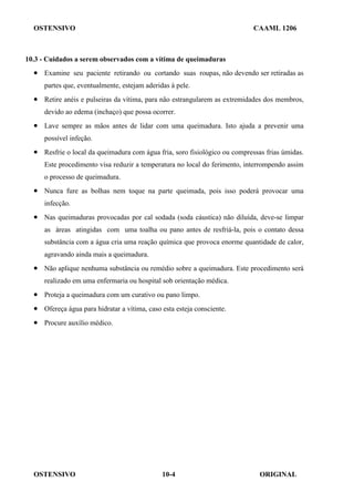 OSTENSIVO CAAML 1206
OSTENSIVO ORIGINAL
10-4
10.3 - Cuidados a serem observados com a vítima de queimaduras
• Examine seu paciente retirando ou cortando suas roupas, não devendo ser retiradas as
partes que, eventualmente, estejam aderidas à pele.
• Retire anéis e pulseiras da vítima, para não estrangularem as extremidades dos membros,
devido ao edema (inchaço) que possa ocorrer.
• Lave sempre as mãos antes de lidar com uma queimadura. Isto ajuda a prevenir uma
possível infeção.
• Resfrie o local da queimadura com água fria, soro fisiológico ou compressas frias úmidas.
Este procedimento visa reduzir a temperatura no local do ferimento, interrompendo assim
o processo de queimadura.
• Nunca fure as bolhas nem toque na parte queimada, pois isso poderá provocar uma
infecção.
• Nas queimaduras provocadas por cal sodada (soda cáustica) não diluída, deve-se limpar
as áreas atingidas com uma toalha ou pano antes de resfriá-la, pois o contato dessa
substância com a água cria uma reação química que provoca enorme quantidade de calor,
agravando ainda mais a queimadura.
• Não aplique nenhuma substância ou remédio sobre a queimadura. Este procedimento será
realizado em uma enfermaria ou hospital sob orientação médica.
• Proteja a queimadura com um curativo ou pano limpo.
• Ofereça água para hidratar a vítima, caso esta esteja consciente.
• Procure auxílio médico.
 