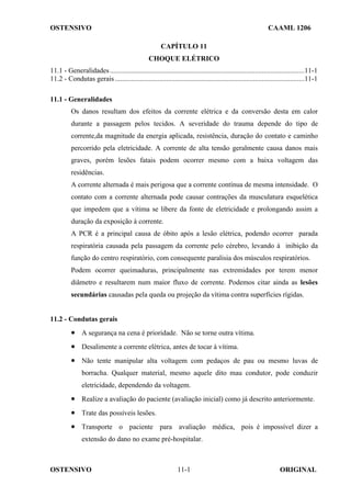 OSTENSIVO CAAML 1206
OSTENSIVO ORIGINAL
11-1
CAPÍTULO 11
CHOQUE ELÉTRICO
11.1 - Generalidades..............................................................................................................11-1
11.2 - Condutas gerais ...........................................................................................................11-1
11.1 - Generalidades
Os danos resultam dos efeitos da corrente elétrica e da conversão desta em calor
durante a passagem pelos tecidos. A severidade do trauma depende do tipo de
corrente,da magnitude da energia aplicada, resistência, duração do contato e caminho
percorrido pela eletricidade. A corrente de alta tensão geralmente causa danos mais
graves, porém lesões fatais podem ocorrer mesmo com a baixa voltagem das
residências.
A corrente alternada é mais perigosa que a corrente contínua de mesma intensidade. O
contato com a corrente alternada pode causar contrações da musculatura esquelética
que impedem que a vítima se libere da fonte de eletricidade e prolongando assim a
duração da exposição à corrente.
A PCR é a principal causa de óbito após a lesão elétrica, podendo ocorrer parada
respiratória causada pela passagem da corrente pelo cérebro, levando à inibição da
função do centro respiratório, com consequente paralisia dos músculos respiratórios.
Podem ocorrer queimaduras, principalmente nas extremidades por terem menor
diâmetro e resultarem num maior fluxo de corrente. Podemos citar ainda as lesões
secundárias causadas pela queda ou projeção da vítima contra superfícies rígidas.
11.2 - Condutas gerais
• A segurança na cena é prioridade. Não se torne outra vítima.
• Desalimente a corrente elétrica, antes de tocar à vítima.
• Não tente manipular alta voltagem com pedaços de pau ou mesmo luvas de
borracha. Qualquer material, mesmo aquele dito mau condutor, pode conduzir
eletricidade, dependendo da voltagem.
• Realize a avaliação do paciente (avaliação inicial) como já descrito anteriormente.
• Trate das possíveis lesões.
• Transporte o paciente para avaliação médica, pois é impossível dizer a
extensão do dano no exame pré-hospitalar.
 
