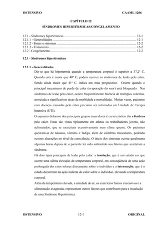 OSTENSIVO CAAML 1206
OSTENSIVO ORIGINAL
12-1
CAPÍTULO 12
SÍNDROMES HIPERTÉRMICAS/CONGELAMENTO
12.1 - Síndromes hipertérmicas.......................................................................................... 12-1
12.1.1 - Generalidades........................................................................................................ 12-1
12.1.2 - Sinais e sintomas................................................................................................... 12-2
12.1.3 - Tratamento ............................................................................................................ 12-2
12.2 - Congelamento........................................................................................................... 12-2
12.1 - Síndromes hipertérmicas
12.1.1 - Generalidades
Diz-se que há hipertermia quando a temperatura corporal é superior a 37,2º C.
Quando esta é maior que 40º C, podem ocorrer as síndromes de lesão pelo calor.
Sendo ainda maior que 41º C, indica um mau prognóstico. Ocorre quando o
principal mecanismo de perda de calor (evaporação do suor) está bloqueado. Nas
síndromes de lesão pelo calor, ocorre freqüentemente falência de múltiplos sistemas,
associada a significativas taxas de morbidade e mortalidade. Muitas vezes, pacientes
com doenças causadas pelo calor precisam ser internados em Unidade de Terapia
Intensiva (UTI).
O espasmo doloroso dos principais grupos musculares é característico das câimbras
pelo calor. Estas são vistas tipicamente em atletas ou trabalhadores jovens, não
aclimatados, que se exercitam excessivamente num clima quente. Os pacientes
queixam-se de náuseas, vômitos e fadiga, além de câimbras musculares, podendo
ocorrer alterações no nível de consciência. O início dos sintomas ocorre geralmente
algumas horas depois de o paciente ter sido submetido aos fatores que acarretam a
síndrome.
Há dois tipos principais de lesão pelo calor: a insolação, que é um estado em que
ocorre uma súbita elevação da temperatura corporal, em conseqüência de uma ação
prolongada dos raios solares diretamente sobre o indivíduo e a intermação, que é o
estado decorrente da ação indireta do calor sobre o indivíduo, elevando a temperatura
corporal.
Além da temperatura elevada, a umidade do ar, os exercícios físicos excessivos e a
alimentação exagerada, representam outros fatores que contribuem para a instalação
de uma Síndrome Hipertérmica.
 