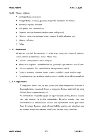 OSTENSIVO CAAML 1206
OSTENSIVO ORIGINAL
12-2
12.1.2 - Sinais e sintomas
• Súbita perda de consciência
• Pulsação forte e acelerada, podendo atingir 160 batimentos por minuto.
• Respiração rápida e profunda
• Pele quente, seca e avermelhada
• Pequenas manchas hemorrágicas (nos casos mais graves)
• Câimbras (estão relacionadas a perda excessiva de sódio, cloreto e água)
• Náuseas e vômitos
• Fadiga
12.1.3 - Tratamento
O objetivo principal do tratamento é a redução da temperatura corporal, evitando
danos cerebrais e até mesmo a morte. Atente para:
• Colocar a vítima em local fresco e arejado
• Afrouxar as roupas da vítima (há casos em que despir o paciente será mais eficaz)
• Utilizar compressas frias visando baixar a temperatura corporal
• Erguer as pernas da vítima ou manter a cabeça mais baixa que o nível do corpo
• Encaminhamento para avaliação médica, caso as medidas acima não surtam efeito
12.2 - Congelamento
É a exposição ao frio seco, ou seja, aquele que atinge temperaturas inferiores à
de congelamento, produzindo lesões ao organismo humano decorrente da grave
diminuição da temperatura corporal.
As extremidades congeladas devem ser aquecidas rapidamente, tendo o cuidado
para não queimar os tecidos anestesiados. Devemos orientar para uma
movimentação de extremidades, visando um aquecimento natural pelo maior
fluxo de sangue. Podemos ainda oferecer bebidas quentes, não alcoólicas, que
auxiliam na recuperação do calor, desde que o paciente esteja consciente
 