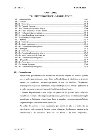 OSTENSIVO CAAML 1206
OSTENSIVO ORIGINAL
13-1
CAPÍTULO 13
TRAUMATISMOS MÚSCULO-ESQUELÉTICOS
13.1 - Generalidades............................................................................................................13-1
13.2 – Fratura ......................................................................................................................13-2
13.2.1 - Conceito.................................................................................................................13-2
13.2.2 - Tipos de fraturas ....................................................................................................13-3
13.2.3 - Classificação quanto a origem ...............................................................................13-4
13.2.4 - Sinais e sintomas de uma fratura ...........................................................................13-4
13.2.5 - Tratamento de emergência.....................................................................................13-4
13.2.6 - Imobilização de uma fratura ..................................................................................13-4
13.2.7 - Observações importantes .......................................................................................13-5
13.3 - Entorse ......................................................................................................................13-5
13.3.1 - Conceito.................................................................................................................13-5
13.3.2 - Sinais e sintomas....................................................................................................13-6
13.3.3 - Tratamento de emergência.....................................................................................13-6
13.4 - Luxação.....................................................................................................................13-6
13.4.1 - Conceito.................................................................................................................13-6
13.4.2 - Classificação quanto a origem ...............................................................................13-7
13.4.3 - Sinais e sintomas de Luxação ................................................................................13-7
13.4.4 - Tratamento de emergência.....................................................................................13-7
13.5 - Distensão...................................................................................................................13-7
13.5.1 - Conceito.................................................................................................................13-7
13.5.2 - Sinas e sintomas.....................................................................................................13-8
13.5.3 - Tratamento de emergência.....................................................................................13-8
13.1 - Generalidades
Nunca deixe que extremidades deformadas ou feridas ocupem sua atenção quando
houver lesões que ameacem a vida. Estas lesões são fácies de identificar ao primeiro
contato com o paciente e raramente apresentam risco de vida imediato. É importante
rever os passos iniciais de atendimento ao acidentado (avaliação primária de trauma) e
só então preocupar-se com o tratamento/imobilização dessas lesões.
O Choque Hipovolêmico é um perigo em potencial em poucas lesões músculo-
esqueléticas. Somente a laceração direta de artérias, como a que ocorre nas amputação
traumática e as fraturas de pelve e/ou de fêmur se associam comumente com suficiente
sangramento para causar um estado de choque.
As lesões dos nervos e vasos sangüíneos que nutrem os pés e as mãos são as
complicações mais comuns de fraturas, entorse e luxação. Sendo assim, a avaliação da
sensibilidade e da circulação distal de tais lesões é de suma importância.
 