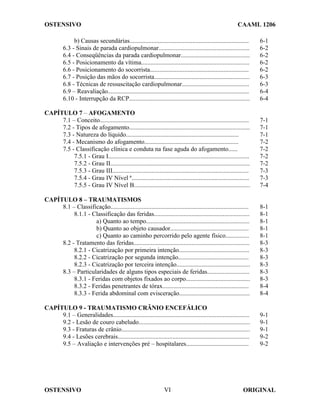 OSTENSIVO CAAML 1206
OSTENSIVO ORIGINAL
VI
b) Causas secundárias............................................................................ 6-1
6.3 - Sinais de parada cardiopulmonar.......................................................... 6-2
6.4 - Conseqüências da parada cardiopulmonar............................................ 6-2
6.5 - Posicionamento da vítima..................................................................... 6-2
6.6 - Posicionamento do socorrista............................................................... 6-2
6.7 - Posição das mãos do socorrista............................................................. 6-3
6.8 - Técnicas de ressuscitação cardiopulmonar........................................... 6-3
6.9 – Reavaliação.......................................................................................... 6-4
6.10 - Interrupção da RCP............................................................................. 6-4
CAPÍTULO 7 – AFOGAMENTO
7.1 – Conceito............................................................................................... 7-1
7.2 - Tipos de afogamento............................................................................. 7-1
7.3 - Natureza do líquido........................................................................ 7-1
7.4 - Mecanismo do afogamento............................................................ 7-2
7.5 - Classificação clínica e conduta na fase aguda do afogamento...... 7-2
7.5.1 - Grau I.......................................................................................... 7-2
7.5.2 - Grau II......................................................................................... 7-2
7.5.3 - Grau III....................................................................................... 7-3
7.5.4 - Grau IV Nível ª........................................................................... 7-3
7.5.5 - Grau IV Nível B.......................................................................... 7-4
CAPÍTULO 8 – TRAUMATISMOS
8.1 – Classificação........................................................................................ 8-1
8.1.1 - Classificação das feridas............................................................. 8-1
a) Quanto ao tempo.................................................................. 8-1
b) Quanto ao objeto causador.................................................. 8-1
c) Quanto ao caminho percorrido pelo agente físico............... 8-1
8.2 - Tratamento das feridas.......................................................................... 8-3
8.2.1 - Cicatrização por primeira intenção............................................. 8-3
8.2.2 - Cicatrização por segunda intenção............................................. 8-3
8.2.3 - Cicatrização por terceira intenção............................................... 8-3
8.3 – Particularidades de alguns tipos especiais de feridas........................... 8-3
8.3.1 - Feridas com objetos fixados ao corpo......................................... 8-3
8.3.2 - Feridas penetrantes de tórax....................................................... 8-4
8.3.3 - Ferida abdominal com evisceração............................................. 8-4
CAPÍTULO 9 - TRAUMATISMO CRÂNIO ENCEFÁLICO
9.1 – Generalidades....................................................................................... 9-1
9.2 - Lesão de couro cabeludo....................................................................... 9-1
9.3 - Fraturas de crânio.................................................................................. 9-1
9.4 - Lesões cerebrais.................................................................................... 9-2
9.5 – Avaliação e intervenções pré – hospitalares........................................ 9-2
 