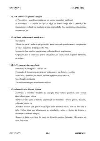 OSTENSIVO CAAML 1206
OSTENSIVO ORIGINAL
13-4
13.2.3 - Classificação quanto a origem
a) Traumática – quando originada por um agente traumático (acidente).
b) Patológica – é aquela em que o traço de fratura surge sem a presença do
traumatismo, podendo ser mediante a uma enfermidade. Ex. raquitismo, osteomielite,
osteoporose, etc.
13.2.4 - Sinais e sintomas de uma fratura
Dor intensa
Edema (inchação) no local que poderá ter a cor arroxeada quando ocorrer rompimento
de vasos e acúmulo de sangue sob a pele.
Impotência funcional ou incapacidade ou limitação dos movimentos.
Crepitação, isto é, a sensação que se tem quando, ao tocar o local, as partes fraturadas
se atritam.
13.2.5 - Tratamento de emergência
tratamento de emergência consiste em:
Contenção de hemorragia, como a que pode ocorrer nas fraturas expostas.
Proteção do ferimento, se houver, visando a prevenção de infecção.
Imobilização provisória.
Encaminhamento para atendimento médico.
13.2.6 - Imobilização de uma fratura
Mantenha o membro fraturado na posição mais natural possível, sem causar
desconforto para a vítima.
Improvise talas com o material disponível no momento: revista grossa, madeira,
galhos de árvore, etc.
Acolchoe as talas com panos ou qualquer outro material macio, afim de não ferir a
pele. Utilize talas que ultrapassem as articulações acima e abaixo da fratura e
sustentem o membro atingido.
Amarre as talas com tiras de pano em torno do membro fraturado. Não amarre no
local da fratura.
 