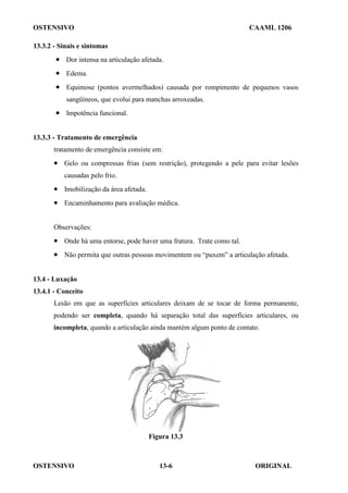 OSTENSIVO CAAML 1206
OSTENSIVO ORIGINAL
13-6
13.3.2 - Sinais e sintomas
• Dor intensa na articulação afetada.
• Edema.
• Equimose (pontos avermelhados) causada por rompimento de pequenos vasos
sangüíneos, que evolui para manchas arroxeadas.
• Impotência funcional.
13.3.3 - Tratamento de emergência
tratamento de emergência consiste em:
• Gelo ou compressas frias (sem restrição), protegendo a pele para evitar lesões
causadas pelo frio.
• Imobilização da área afetada.
• Encaminhamento para avaliação médica.
Observações:
• Onde há uma entorse, pode haver uma fratura. Trate como tal.
• Não permita que outras pessoas movimentem ou “puxem” a articulação afetada.
13.4 - Luxação
13.4.1 - Conceito
Lesão em que as superfícies articulares deixam de se tocar de forma permanente,
podendo ser completa, quando há separação total das superfícies articulares, ou
incompleta, quando a articulação ainda mantém algum ponto de contato.
Figura 13.3
 