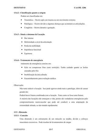OSTENSIVO CAAML 1206
OSTENSIVO ORIGINAL
13-7
13.4.2 - Classificação quanto a origem
Podem ser classificadas em:
• Traumática – Ocorre após um trauma ou um movimento extremo.
• Patológica – Ocorre devido a algumas doenças que acometem as articulações.
• Congênita – Ocorre durante a gestação.
13.4.3 - Sinais e sintomas de Luxação
• Dor intensa
• Deformidade a nível da articulação
• Perda da mobilidade
• Impotência funcional
• Equimose
13.4.4 - Tratamento de emergência
tratamento de emergência consiste em:
• Gelo ou compressas frias (sem restrição). Tenha cuidado quanto as lesões
causadas pelo frio.
• Imobilização da área afetada.
• Encaminhamento para avaliação médica.
Observação:
Não tente reduzir a luxação. Isso pode agravar ainda mais a patologia, além de causar
grande dor.
Poderá haver fratura combinada com a luxação. Trate como se fosse uma fratura.
A maioria das luxações não ameaçam a vida, porém são verdadeiras emergências pelo
comprometimento neurovascular que pode até conduzir a uma amputação da
extremidade afetada, se não tratado rapidamente.
13.5 - Distensão
13.5.1 - Conceito
Uma distensão é um estiramento de um músculo ou tendão, devido a esforços
musculares excessivos. Pode resultar de levantamentos de cargas
 