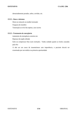 OSTENSIVO CAAML 1206
OSTENSIVO ORIGINAL
13-8
demasiadamente pesadas, saltos, corridas, etc.
13.5.2 - Sinas e sintomas
Dores no músculo ou tendão lesionado
Fraqueza do membro
Tumeração ao nível da ruptura, caso ocorra
13.5.3 - Tratamento de emergência
tratamento de emergência consiste em:
Repouso da região afetada
Gelo ou compressas frias (sem restrição). Tenha cuidado quanto as lesões causadas
pelo frio
A não ser em casos de traumatismos sem importância, o paciente deverá ser
examinado por um médico na primeira oportunidade
 