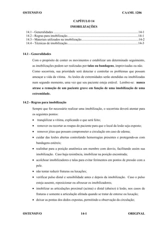 OSTENSIVO CAAML 1206
OSTENSIVO ORIGINAL
14-1
CAPÍTULO 14
IMOBILIZAÇÕES
14.1 - Generalidades .........................................................................................................14-1
14.2 - Regras para imobilização........................................................................................14-1
14.3 - Materiais utilizados na imobilização.......................................................................14-2
14.4 - Técnicas de imobilização........................................................................................14-3
14.1 - Generalidades
Com o propósito de conter os movimentos e estabilizar um determinado seguimento,
as imobilizações podem ser realizadas por talas ou bandagens, improvisadas ou não.
Como socorrista, sua prioridade será detectar e controlar os problemas que possam
ameaçar a vida da vítima. As lesões de extremidades serão atendidas ou imobilizadas
num segundo momento, uma vez que seu paciente esteja estável. Lembre-se: nunca
atrase a remoção de um paciente grave em função de uma imobilização de uma
extremidade.
14.2 - Regras para imobilização
Sempre que for necessário realizar uma imobilização, o socorrista deverá atentar para
os seguintes pontos:
• tranqüilizar a vítima, explicando o que será feito;
• remover ou recortar as roupas do paciente para que o local da lesão seja exposto;
• remover jóias que possam comprometer a circulação em caso de edema;
• cuidar das lesões abertas controlando hemorragias presentes e protegendo-as com
bandagens estéreis;
• realinhar para a posição anatômica um membro com desvio, facilitando assim sua
imobilização. Caso haja resistência, imobilizar na posição encontrada;
• acolchoar imobilizadores e talas para evitar ferimentos em pontos de pressão com a
pele.
• não tentar reduzir fraturas ou luxações;
• verificar pulso distal e sensibilidade antes e depois da imobilização. Caso o pulso
esteja ausente, reposicionar ou afrouxar os imobilizadores;
• imobilizar as articulações proximal (acima) e distal (abaixo) à lesão, nos casos de
fraturas e somente a articulação afetada quando se tratar de entorse ou luxação;
• deixar as pontas dos dedos expostas, permitindo a observação da circulação;
 