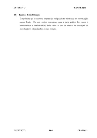 OSTENSIVO CAAML 1206
OSTENSIVO ORIGINAL
14-3
14.4 - Técnicas de imobilização
É importante que o socorrista entenda que não poderá ter habilidade em imobilização
apenas lendo. Por este motivo reservamos para a parte prática dos cursos e
adestramentos a familiarização, bem como o uso da técnica na utilização de
imobilizadores e talas nas lesões mais comuns.
 