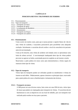 OSTENSIVO CAAML 1206
OSTENSIVO ORIGINAL
15-1
CAPÍTULO 15
POSICIONAMENTO E TRANSPORTE DE FERIDOS
15.1 – Posicionamento......................................................................................................15-1
15.2 – Tipos de transporte ................................................................................................15-1
15.2.1 – Transporte em maca............................................................................................15-1
15.2.2 – Transporte de apoio ............................................................................................15-2
15.2.3 – Levantamento de Bombeiro................................................................................15-3
15.2.4 – Arrastamento ......................................................................................................15-3
15.2.5 – Transporte nos braços.........................................................................................15-3
15.2.6 – Transporte em cadeira ........................................................................................15-4
15.1 – Posicionamento
Como ocorre em muitos casos, para que se possa prestar o suporte básico de vida de
uma vítima de acidente, é necessário posicioná-la para possibilitar uma adequada
avaliação. Inicialmente o socorrista deverá avaliar o nível de consciência do paciente
antes de movimentação.
Como já foi descrito, uma vítima de acidente será tratada como se apresentasse uma
lesão de coluna cervical. A movimentação inadequada deste tipo de vítima poderá
provocar ou agravar as lesões, acarretando possíveis seqüelas ou até mesmo a morte.
Reservamos a parte prática de nosso curso para demonstrarmos a forma segura de
manuseio deste tipo de vítima.
15.2 – Tipos de transporte
Vários tipos de transporte podem ser utilizados quando no atendimento à vítimas de
trauma ou mal súbito. Didaticamente, apenas citaremos os principais tipos, reservando
para a parte prática do curso a familiarização e treinamento das técnicas.
15.2.1 – Transporte em maca
A MB possui em seus diversos meios, bem como em suas OM de terra, vários tipos
de macas que podem ser empregadas para transporte de vítimas. O socorrista deverá
familiarizar-se com as disponíveis em seu local de trabalho, pois um transporte mal
realizado pode resultar em risco para o paciente.
 