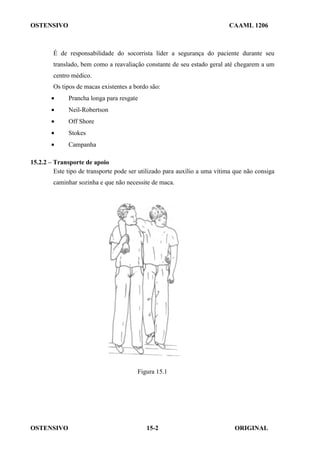 OSTENSIVO CAAML 1206
OSTENSIVO ORIGINAL
15-2
É de responsabilidade do socorrista líder a segurança do paciente durante seu
translado, bem como a reavaliação constante de seu estado geral até chegarem a um
centro médico.
Os tipos de macas existentes a bordo são:
• Prancha longa para resgate
• Neil-Robertson
• Off Shore
• Stokes
• Campanha
15.2.2 – Transporte de apoio
Este tipo de transporte pode ser utilizado para auxílio a uma vítima que não consiga
caminhar sozinha e que não necessite de maca.
Figura 15.1
 