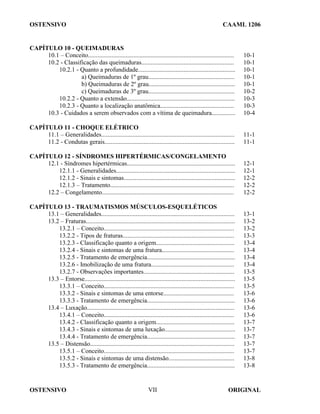 OSTENSIVO CAAML 1206
OSTENSIVO ORIGINAL
VII
CAPÍTULO 10 - QUEIMADURAS
10.1 – Conceito............................................................................................. 10-1
10.2 - Classificação das queimaduras........................................................... 10-1
10.2.1 - Quanto a profundidade.............................................................. 10-1
a) Queimaduras de 1º grau....................................................... 10-1
b) Queimaduras de 2º grau....................................................... 10-1
c) Queimaduras de 3º grau....................................................... 10-2
10.2.2 - Quanto a extensão..................................................................... 10-3
10.2.3 - Quanto a localização anatômica............................................... 10-3
10.3 - Cuidados a serem observados com a vítima de queimadura............... 10-4
CAPÍTULO 11 - CHOQUE ELÉTRICO
11.1 – Generalidades..................................................................................... 11-1
11.2 - Condutas gerais................................................................................... 11-1
CAPÍTULO 12 - SÍNDROMES HIPERTÉRMICAS/CONGELAMENTO
12.1 - Síndromes hipertérmicas..................................................................... 12-1
12.1.1 - Generalidades............................................................................ 12-1
12.1.2 - Sinais e sintomas....................................................................... 12-2
12.1.3 – Tratamento............................................................................... 12-2
12.2 – Congelamento.................................................................................... 12-2
CAPÍTULO 13 - TRAUMATISMOS MÚSCULOS-ESQUELÉTICOS
13.1 – Generalidades..................................................................................... 13-1
13.2 – Fraturas............................................................................................... 13-2
13.2.1 – Conceito................................................................................... 13-2
13.2.2 - Tipos de fraturas....................................................................... 13-3
13.2.3 - Classificação quanto a origem.................................................. 13-4
13.2.4 - Sinais e sintomas de uma fratura.............................................. 13-4
13.2.5 - Tratamento de emergência........................................................ 13-4
13.2.6 - Imobilização de uma fratura..................................................... 13-4
13.2.7 - Observações importantes.......................................................... 13-5
13.3 – Entorse................................................................................................ 13-5
13.3.1 – Conceito................................................................................... 13-5
13.3.2 - Sinais e sintomas de uma entorse............................................. 13-6
13.3.3 - Tratamento de emergência........................................................ 13-6
13.4 – Luxação.............................................................................................. 13-6
13.4.1 – Conceito................................................................................... 13-6
13.4.2 - Classificação quanto a origem.................................................. 13-7
13.4.3 - Sinais e sintomas de uma luxação............................................. 13-7
13.4.4 - Tratamento de emergência........................................................ 13-7
13.5 – Distensão............................................................................................ 13-7
13.5.1 – Conceito................................................................................... 13-7
13.5.2 - Sinais e sintomas de uma distensão.......................................... 13-8
13.5.3 - Tratamento de emergência........................................................ 13-8
 