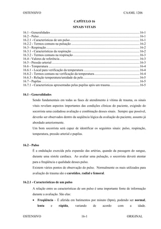 OSTENSIVO CAAML 1206
OSTENSIVO ORIGINAL
16-1
CAPÍTULO 16
SINAIS VITAIS
16.1 - Generalidades..............................................................................................................16-1
16.2 - Pulso............................................................................................................................16-1
16.2.1 - Características de um pulso......................................................................................16-1
16.2.2 - Termos comuns na pulsação ....................................................................................16-2
16.3 - Respiração...................................................................................................................16-2
16.3.1 - Características da respiração....................................................................................16-2
16.3.2 - Termos comuns na respiração..................................................................................16-3
16.4 - Valores de referência...................................................................................................16-3
16.5 - Pressão arterial ............................................................................................................16-3
16.6 - Temperatura ................................................................................................................16-4
16.6.1 - Local para verificação da temperatura .....................................................................16-4
16.6.2 - Termos comuns na verificação da temperatura........................................................16-4
16.6.3 - Relação temperatura/umidade da pele......................................................................16-5
16.7 - Pupilas.........................................................................................................................16-5
16.7.1 - Características apresentadas pelas pupilas após um trauma.....................................16-5
16.1 - Generalidades
Sendo fundamentais em todas as fases de atendimento à vítima de trauma, os sinais
vitais revelam aspectos importantes das condições clínicas do paciente, exigindo do
socorrista uma cuidadosa avaliação e combinação desses sinais. Sempre que possível,
deverão ser observados dentro da seqüência lógica da avaliação do paciente, assunto já
abordado anteriormente.
Um bom socorrista será capaz de identificar os seguintes sinais: pulso, respiração,
temperatura, pressão arterial e pupilas.
16.2 - Pulso
É a ondulação exercida pela expansão das artérias, quando da passagem do sangue,
durante uma sístole cardíaca. Ao avaliar uma pulsação, o socorrista deverá atentar
para a freqüência e qualidade desses pulso.
Existem vários pontos de observação do pulso. Normalmente os mais utilizados para
avaliação do trauma são o carotídeo, radial e femoral.
16.2.1 - Características de um pulso
A relação entre as características de um pulso é uma importante fonte de informação
durante a avaliação. São elas:
• Freqüência – É aferida em batimentos por minuto (bpm), podendo ser normal,
lenta e rápida, variando de acordo com a idade.
 