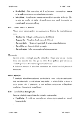 OSTENSIVO CAAML 1206
OSTENSIVO ORIGINAL
16-2
• Regularidade – Tido como o intervalo de um batimento e outro, pode ser regular
ou irregular, como ocorre em determinadas patologias.
• Intensidade – Normalmente a onda de um pulso é forte e sentida facilmente. Diz-
se então que o pulso está cheio. Já quando ocorre uma grande hemorragia, por
exemplo, pede apresentar-se fraco.
16.2.2 - Termos comuns na pulsação
Alguns termos técnicos podem ser empregados na definição das características do
pulso:
• Bradicardia – Pulsação lentificada (abaixo de 60 bpm).
• Taquicardia – Pulsação acelerada (acima de 80 bpm).
• Pulso arrítmico – Não possui regularidade de tempo entre os batimentos.
• Pulso filiforme – Fraco, de difícil percepção.
• Pulso dicrótico – Pulso com sensação de batimentos duplos.
Observações:
Devemos evitar a verificação do pulso utilizando o polegar, uma vez que o mesmo
possui uma pulsação mais forte que os outros dedos, podendo gerar dúvidas ao
socorrista quando do atendimento de pacientes debilitados.
A técnica da avaliação do pulso será demonstrada por ocasião das aulas práticas de
nosso curso.
16.3 - Respiração
É constituída pelo ciclo completo de uma inspiração e uma expiração, ocasionando
uma sucessão rítmica de movimentos respiratórios. A nível alveolar, ocorrem as
trocas gasosas entre o organismo e o meio ambiente, promovendo a absorção do
oxigênio e a eliminação do gás carbônico.
16.3.1 - Características da respiração
Dentre as principais características da respiração, podemos citar:
• Freqüência – É aferida em respirações por minuto (rpm), podendo ser normal,
lenta ou rápida.
:
 